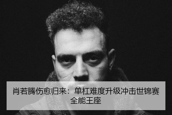 肖若腾伤愈归来：单杠难度升级冲击世锦赛全能王座