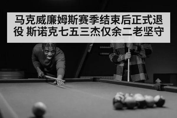 马克威廉姆斯赛季结束后正式退役 斯诺克七五三杰仅余二老坚守