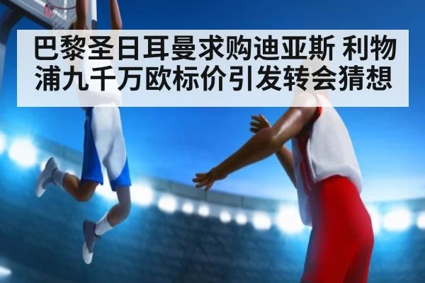 巴黎圣日耳曼求购迪亚斯 利物浦九千万欧标价引发转会猜想